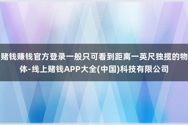 赌钱赚钱官方登录一般只可看到距离一英尺独揽的物体-线上赌钱APP大全(中国)科技有限公司