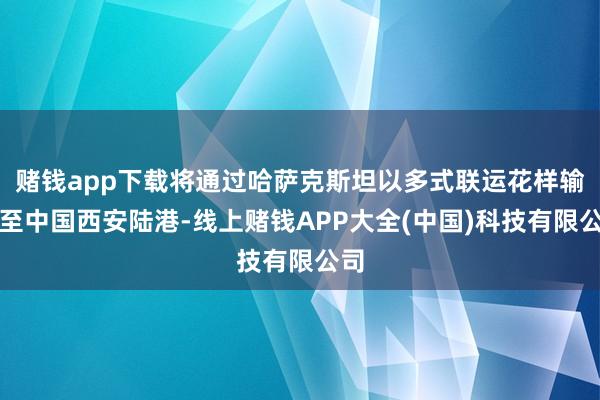 赌钱app下载将通过哈萨克斯坦以多式联运花样输送至中国西安陆港-线上赌钱APP大全(中国)科技有限公司