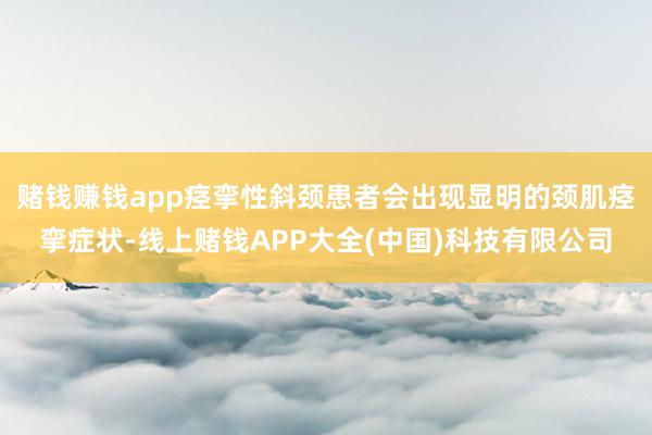 赌钱赚钱app痉挛性斜颈患者会出现显明的颈肌痉挛症状-线上赌钱APP大全(中国)科技有限公司
