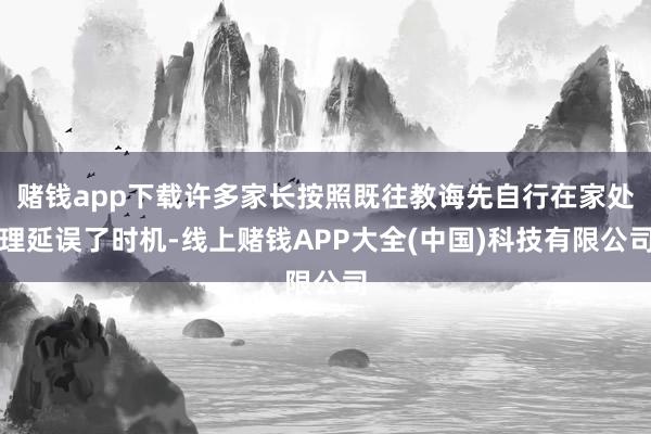 赌钱app下载许多家长按照既往教诲先自行在家处理延误了时机-线上赌钱APP大全(中国)科技有限公司