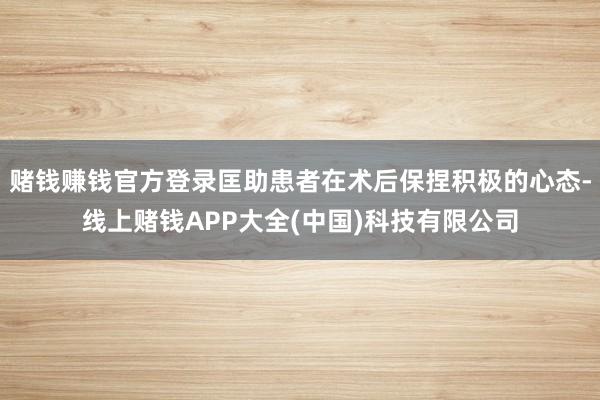 赌钱赚钱官方登录匡助患者在术后保捏积极的心态-线上赌钱APP大全(中国)科技有限公司