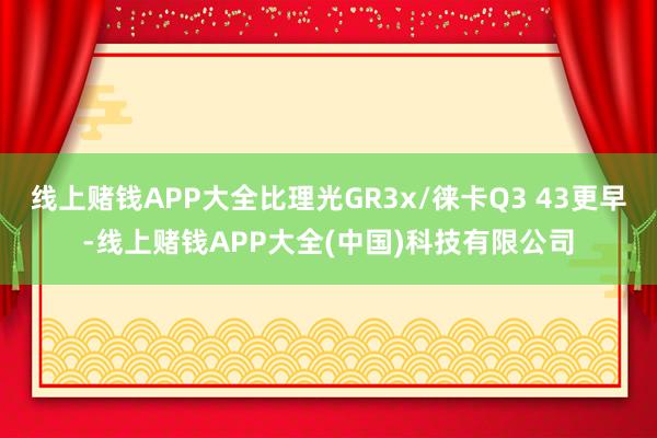 线上赌钱APP大全比理光GR3x/徕卡Q3 43更早-线上赌钱APP大全(中国)科技有限公司
