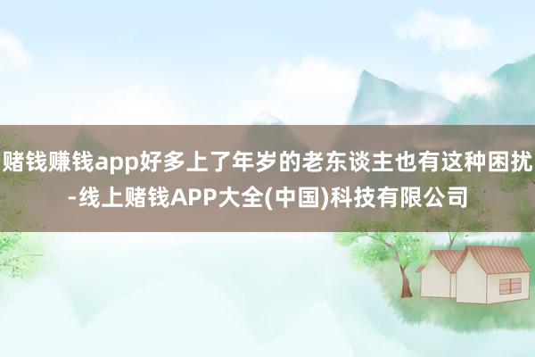 赌钱赚钱app好多上了年岁的老东谈主也有这种困扰-线上赌钱APP大全(中国)科技有限公司