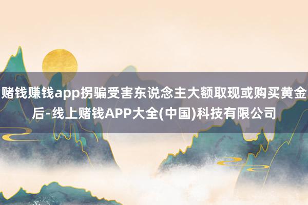 赌钱赚钱app拐骗受害东说念主大额取现或购买黄金后-线上赌钱APP大全(中国)科技有限公司