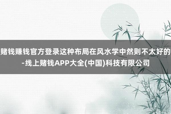 赌钱赚钱官方登录这种布局在风水学中然则不太好的-线上赌钱APP大全(中国)科技有限公司
