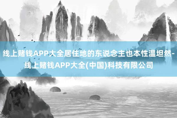 线上赌钱APP大全居住地的东说念主也本性温坦然-线上赌钱APP大全(中国)科技有限公司