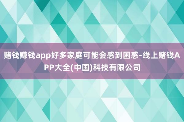 赌钱赚钱app好多家庭可能会感到困惑-线上赌钱APP大全(中国)科技有限公司