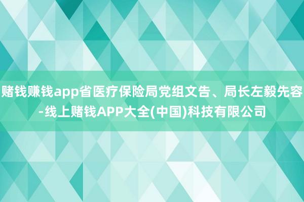 赌钱赚钱app省医疗保险局党组文告、局长左毅先容-线上赌钱APP大全(中国)科技有限公司