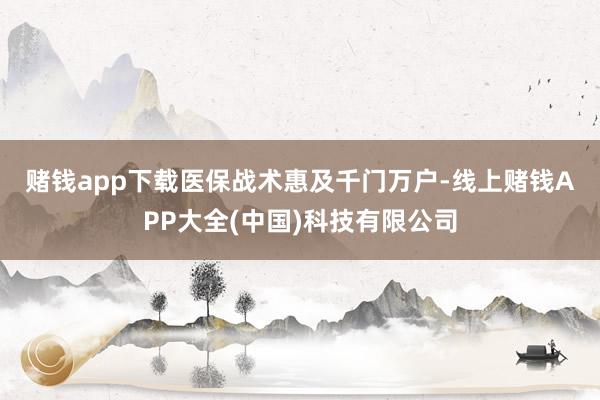 赌钱app下载　　医保战术惠及千门万户-线上赌钱APP大全(中国)科技有限公司