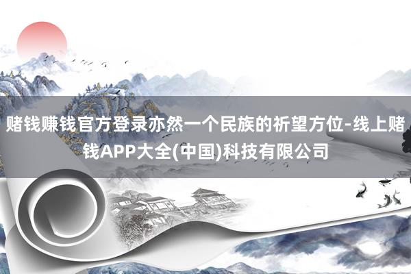 赌钱赚钱官方登录亦然一个民族的祈望方位-线上赌钱APP大全(中国)科技有限公司