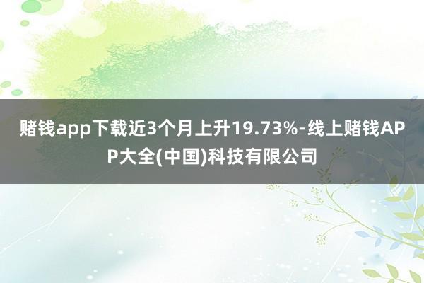 赌钱app下载近3个月上升19.73%-线上赌钱APP大全(中国)科技有限公司