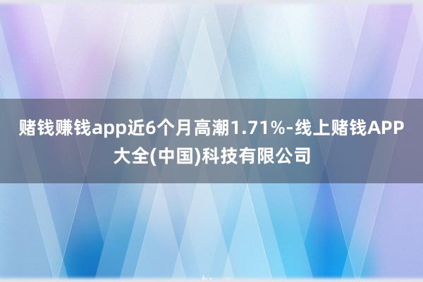 赌钱赚钱app近6个月高潮1.71%-线上赌钱APP大全(中国)科技有限公司