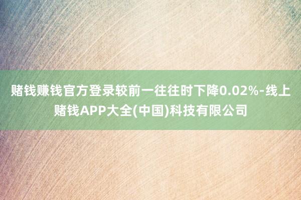 赌钱赚钱官方登录较前一往往时下降0.02%-线上赌钱APP大全(中国)科技有限公司