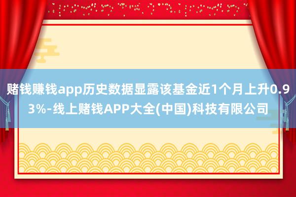 赌钱赚钱app历史数据显露该基金近1个月上升0.93%-线上赌钱APP大全(中国)科技有限公司
