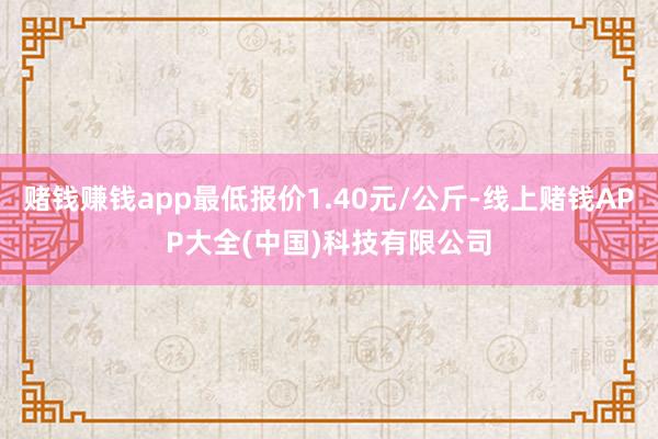 赌钱赚钱app最低报价1.40元/公斤-线上赌钱APP大全(中国)科技有限公司