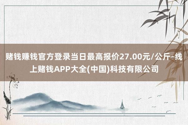赌钱赚钱官方登录当日最高报价27.00元/公斤-线上赌钱APP大全(中国)科技有限公司