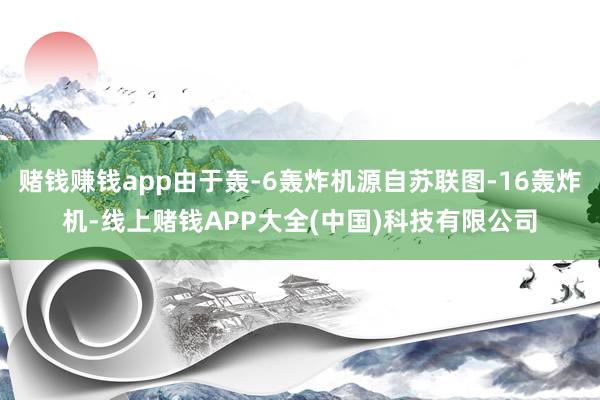 赌钱赚钱app由于轰-6轰炸机源自苏联图-16轰炸机-线上赌钱APP大全(中国)科技有限公司