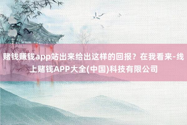 赌钱赚钱app站出来给出这样的回报？在我看来-线上赌钱APP大全(中国)科技有限公司