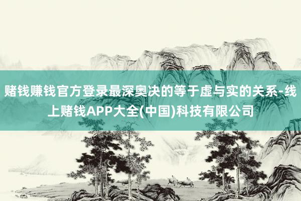 赌钱赚钱官方登录最深奥决的等于虚与实的关系-线上赌钱APP大全(中国)科技有限公司