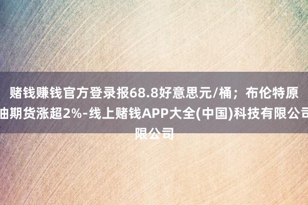 赌钱赚钱官方登录报68.8好意思元/桶；布伦特原油期货涨超2%-线上赌钱APP大全(中国)科技有限公司