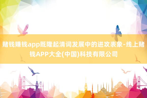 赌钱赚钱app既隆起清词发展中的进攻表象-线上赌钱APP大全(中国)科技有限公司