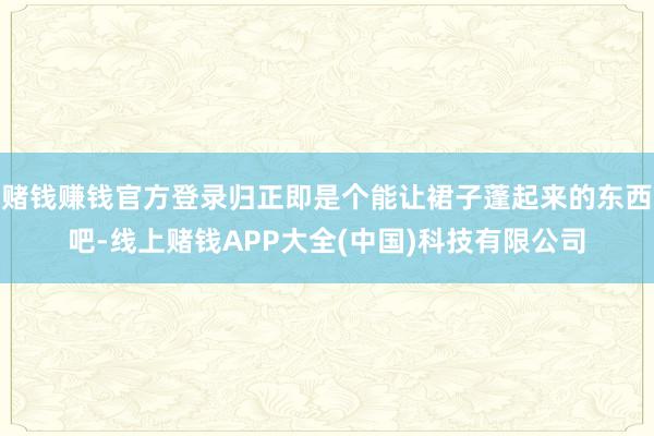 赌钱赚钱官方登录归正即是个能让裙子蓬起来的东西吧-线上赌钱APP大全(中国)科技有限公司
