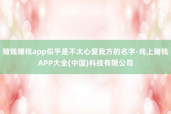 赌钱赚钱app似乎是不太心爱我方的名字-线上赌钱APP大全(中国)科技有限公司