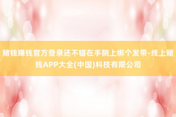 赌钱赚钱官方登录还不错在手腕上绑个发带-线上赌钱APP大全(中国)科技有限公司
