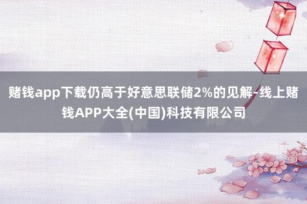 赌钱app下载仍高于好意思联储2%的见解-线上赌钱APP大全(中国)科技有限公司