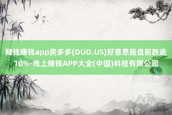赌钱赚钱app房多多(DUO.US)好意思股盘前跌逾10%-线上赌钱APP大全(中国)科技有限公司