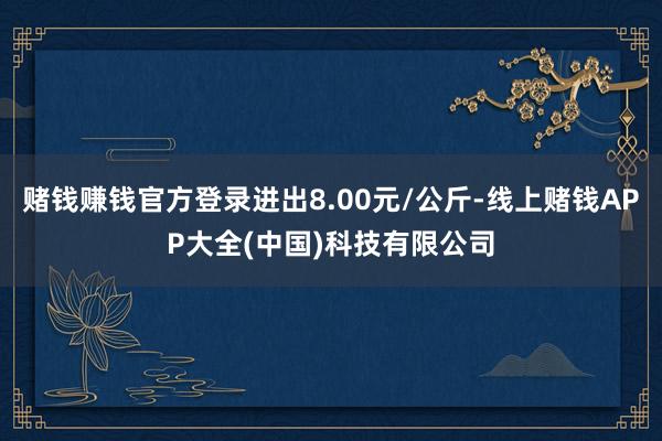 赌钱赚钱官方登录进出8.00元/公斤-线上赌钱APP大全(中国)科技有限公司