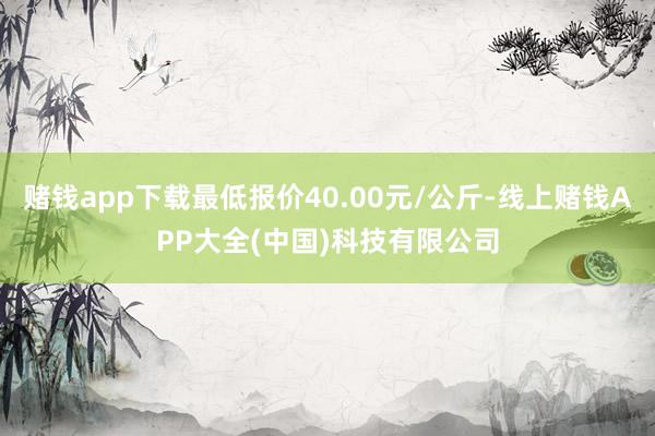 赌钱app下载最低报价40.00元/公斤-线上赌钱APP大全(中国)科技有限公司