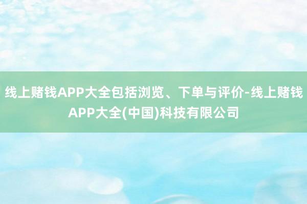线上赌钱APP大全包括浏览、下单与评价-线上赌钱APP大全(中国)科技有限公司