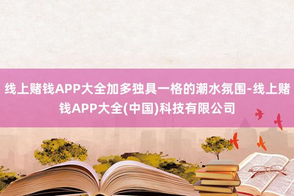 线上赌钱APP大全加多独具一格的潮水氛围-线上赌钱APP大全(中国)科技有限公司