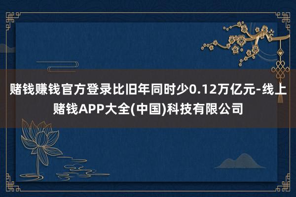 赌钱赚钱官方登录比旧年同时少0.12万亿元-线上赌钱APP大全(中国)科技有限公司