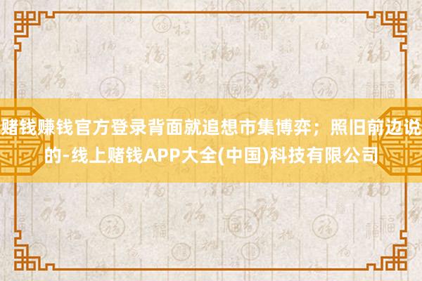 赌钱赚钱官方登录背面就追想市集博弈；照旧前边说的-线上赌钱APP大全(中国)科技有限公司