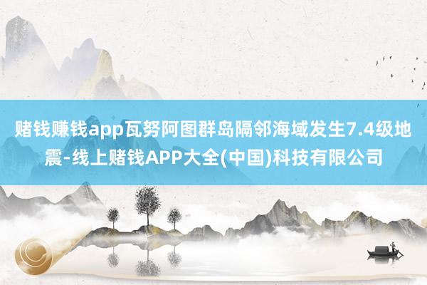 赌钱赚钱app瓦努阿图群岛隔邻海域发生7.4级地震-线上赌钱APP大全(中国)科技有限公司