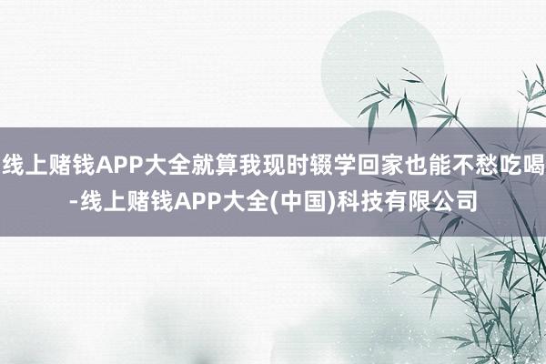 线上赌钱APP大全就算我现时辍学回家也能不愁吃喝-线上赌钱APP大全(中国)科技有限公司