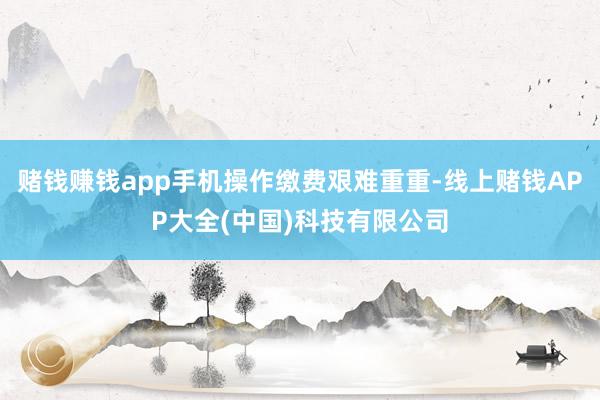 赌钱赚钱app手机操作缴费艰难重重-线上赌钱APP大全(中国)科技有限公司