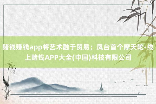 赌钱赚钱app将艺术融于贸易；凤台首个摩天轮-线上赌钱APP大全(中国)科技有限公司