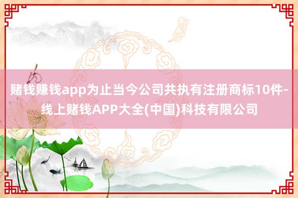 赌钱赚钱app为止当今公司共执有注册商标10件-线上赌钱APP大全(中国)科技有限公司