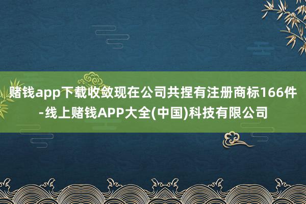 赌钱app下载收敛现在公司共捏有注册商标166件-线上赌钱APP大全(中国)科技有限公司