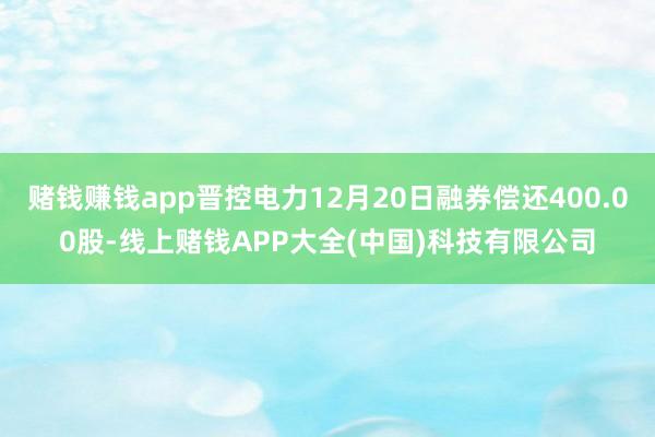 赌钱赚钱app晋控电力12月20日融券偿还400.00股-线上赌钱APP大全(中国)科技有限公司