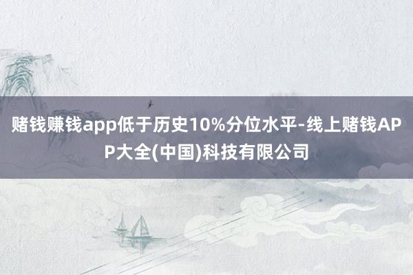 赌钱赚钱app低于历史10%分位水平-线上赌钱APP大全(中国)科技有限公司