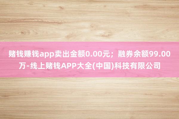 赌钱赚钱app卖出金额0.00元；融券余额99.00万-线上赌钱APP大全(中国)科技有限公司