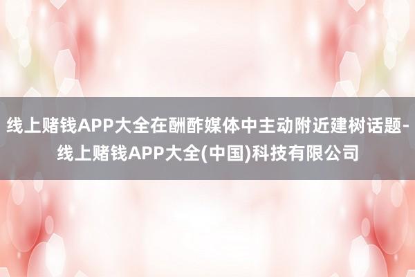 线上赌钱APP大全在酬酢媒体中主动附近建树话题-线上赌钱APP大全(中国)科技有限公司