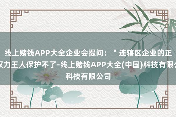 线上赌钱APP大全企业会提问：＂连辖区企业的正当权力王人保护不了-线上赌钱APP大全(中国)科技有限公司