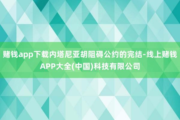 赌钱app下载内塔尼亚胡阻碍公约的完结-线上赌钱APP大全(中国)科技有限公司