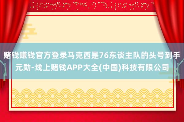 赌钱赚钱官方登录马克西是76东谈主队的头号到手元勋-线上赌钱APP大全(中国)科技有限公司