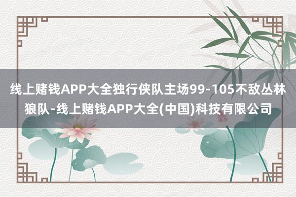 线上赌钱APP大全独行侠队主场99-105不敌丛林狼队-线上赌钱APP大全(中国)科技有限公司